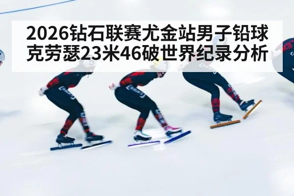 2026钻石联赛尤金站男子铅球克劳瑟23米46破世界纪录分析